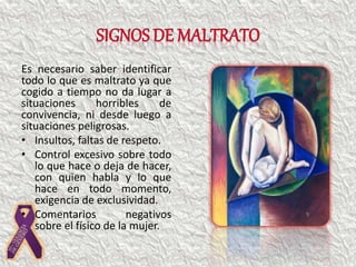 Es necesario saber identificar
todo lo que es maltrato ya que
cogido a tiempo no da lugar a
situaciones horribles de
convivencia, ni desde luego a
situaciones peligrosas.
• Insultos, faltas de respeto.
• Control excesivo sobre todo
lo que hace o deja de hacer,
con quien habla y lo que
hace en todo momento,
exigencia de exclusividad.
• Comentarios negativos
sobre el físico de la mujer.
 