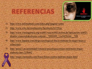 1) http://www.infomaltrato.com/index.php?pagina=sobre
2) http://www.who.int/mediacentre/factsheets/fs239/es/
3) http://www.vitoriagasteiz.org/we001/was/we001Action.do?aplicacion=wb021
&tabla=contenido&idioma=es&uid=_7fb95889_11a94f261b6__7ff8
4) http://www.lapatria.com/blogs/sexologia-al-dia/el-maltrato-la-mujer-fases-y-
soluciones
5) http://peru21.pe/actualidad/violencia-psicologica-mujer-ministerio-mujer-
maltrato-inei-2196442
6) http://mujer.starmedia.com/frases/frases-contra-maltrato-mujer.html
 