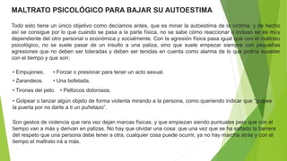 MALTRATO PSICOLÓGICO PARA BAJAR SU AUTOESTIMA
Todo esto tiene un único objetivo como decíamos antes, que es minar la autoestima de la víctima, y de hecho
así se consigue por lo que cuando se pasa a la parte física, no se sabe cómo reaccionar o incluso se es muy
dependiente del otro personal o económica y socialmente. Con la agresión física pasa igual que con el maltrato
psicológico, no se suele pasar de un insulto a una paliza, sino que suele empezar siempre con pequeñas
agresiones que no deben ser toleradas y deben ser tenidas en cuenta como alarma de lo que podría suceder
con el tiempo y que son:
• Forzar o presionar para tener un acto sexual.
• Tirones del pelo.
• Golpear o lanzar algún objeto de forma violenta mirando a la persona, como queriendo indicar que “golpee
la puerta por no darte a ti un puñetazo”.
• Una bofetada.
• Pellizcos dolorosos.
• Zarandeos.
• Empujones.
Son gestos de violencia que rara vez dejan marcas físicas, y que empiezan siendo puntuales pero que con el
tiempo van a más y derivan en palizas. No hay que olvidar una cosa: que una vez que se ha saltado la barrera
del respeto que una persona debe tener a otra, cualquier cosa puede ocurrir, ya no hay marcha atrás y con el
tiempo el maltrato irá a más.
 