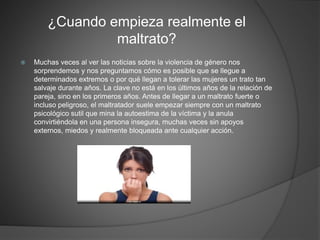 ¿Cuando empieza realmente el
maltrato?
 Muchas veces al ver las noticias sobre la violencia de género nos
sorprendemos y nos preguntamos cómo es posible que se llegue a
determinados extremos o por qué llegan a tolerar las mujeres un trato tan
salvaje durante años. La clave no está en los últimos años de la relación de
pareja, sino en los primeros años. Antes de llegar a un maltrato fuerte o
incluso peligroso, el maltratador suele empezar siempre con un maltrato
psicológico sutil que mina la autoestima de la víctima y la anula
convirtiéndola en una persona insegura, muchas veces sin apoyos
externos, miedos y realmente bloqueada ante cualquier acción.
 