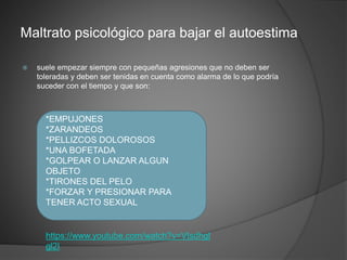 Maltrato psicológico para bajar el autoestima
 suele empezar siempre con pequeñas agresiones que no deben ser
toleradas y deben ser tenidas en cuenta como alarma de lo que podría
suceder con el tiempo y que son:
*EMPUJONES
*ZARANDEOS
*PELLIZCOS DOLOROSOS
*UNA BOFETADA
*GOLPEAR O LANZAR ALGUN
OBJETO
*TIRONES DEL PELO
*FORZAR Y PRESIONAR PARA
TENER ACTO SEXUAL
https://www.youtube.com/watch?v=VIsdhgI
gl2I
 