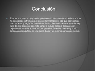 Conclusión
 Esta es una trampa muy fuerte, porque está claro que como decíamos si se
ha traspasado la frontera del respeto (el maltrato del tipo que sea) no hay
marcha atrás y según va pasando el tiempo, las fases de arrepentimiento y
luna de miel cada vez son más cortas e incluso llegan a desaparecer,
dejando únicamente activas las dos primeras fases del maltrato y por lo
tanto convirtiendo todo en una lucha diaria y un infierno para quien lo vive.
 