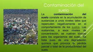 Contaminación del
suelo
La contaminación del
suelo consiste en la acumulación de
sustancias a unos niveles tales que
repercuten negativamente en el
comportamiento de los suelos. Las
sustancias, a esos niveles de
concentración, se vuelven tóxicas
para los organismos del suelo. Se
trata pues de una degradación
química que provoca la pérdida
parcial o total de la productividad del
suelo.
 
