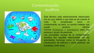 Este término está estrechamente relacionado
con el ruido debido a que esta se da cuando el
ruido es considerado como un
contaminante, es decir, un sonido molesto que
puede producir efectos
nocivos fisiológicos y psicológicos para una
persona o grupo de personas.
Las principales causas de la contaminación
acústica son aquellas relacionadas con las
actividades humanas como el transporte, la
construcción de edificios y obras públicas, las
industrias, entre otras.
Contaminación
auditiva
 