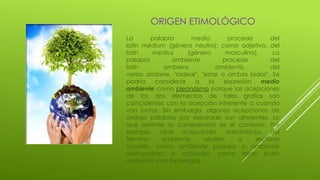 ORIGEN ETIMOLÓGICO
La palabra medio procede del
latín médium (género neutro); como adjetivo, del
latín medius (género masculino). La
palabra ambiente procede del
latín ambiens, ambientis, del
verbo ambere, "rodear", "estar a ambos lados". Se
podría considerar a la expresión medio
ambiente como pleonasmo porque las acepciones
de los dos elementos de tales grafías son
coincidentes con la acepción inherente a cuando
van juntos. Sin embargo, algunas acepciones de
ambas palabras por separado son diferentes. Lo
que permite su comprensión es el contexto. Por
ejemplo, otras acepciones, metafóricas, del
término ambiente aluden a sectores
sociales, como ambiente popular o ambiente
aristocrático; o actitudes, como tener buen
ambiente con los amigos.
 