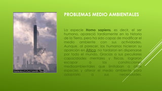 PROBLEMAS MEDIO AMBIENTALES
La especie Homo sapiens, es decir, el ser
humano, apareció tardíamente en la historia
de la Tierra, pero ha sido capaz de modificar el
medio ambiente con sus actividades.
Aunque, al parecer, los humanos hicieron su
aparición en África, no tardaron en dispersarse
por todo el mundo. Gracias a sus peculiares
capacidades mentales y físicas, lograron
escapar a las constricciones
medioambientales que limitaban a otras
especies y alterar el medio ambiente para
adaptarlo a sus necesidades.
 