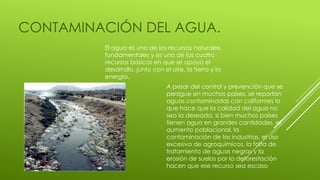 CONTAMINACIÓN DEL AGUA.
El agua es uno de los recursos naturales
fundamentales y es uno de los cuatro
recursos básicos en que se apoya el
desarrollo, junto con el aire, la tierra y la
energía.
A pesar del control y prevención que se
persigue en muchos países, se reportan
aguas contaminadas con coliformes lo
que hace que la calidad del agua no
sea la deseada, si bien muchos países
tienen agua en grandes cantidades, el
aumento poblacional, la
contaminación de las industrias, el uso
excesivo de agroquímicos, la falta de
tratamiento de aguas negras y la
erosión de suelos por la deforestación
hacen que ese recurso sea escaso
 