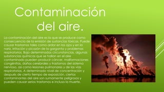 Contaminación
del aire.
La contaminación del aire es la que se produce como
consecuencia de la emisión de sustancias tóxicas. Puede
causar trastornos tales como ardor en los ojos y en la
nariz, irritación y picazón de la garganta y problemas
respiratorios. Bajo determinadas circunstancias, algunas
substancias químicas que se hallan en el aire
contaminado pueden producir cáncer, malformaciones
congénitas, daños cerebrales y trastornos del sistema
nervioso, así como lesiones pulmonares y de las vías
respiratorias. A determinado nivel de concentración y
después de cierto tiempo de exposición, ciertos
contaminantes del aire son sumamente peligrosos y
pueden causar serios trastornos e incluso la muerte.
 