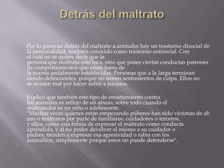 Por lo generan detrás del maltrato a animales hay un trastorno disocial de
la personalidad, también conocido como trastorno antisocial. Con
el cual no se quiere decir que la
persona que maltrata está loca, sino que posee ciertas conductas patrones
de comportamientos que están fuera de
la norma socialmente establecidas. Personas que a la larga terminan
siendo delincuentes, porque no tienen sentimientos de culpa. Ellos no
se sienten mal por hacer sufrir a terceros.
Explicó que también este tipo de ensañamiento contra
los animales es reflejo de un abuso, sobre todo cuando el
maltratador es un niño o adolescente.
"Muchas veces quienes están empezando púberes han sido víctimas de ab
uso o maltratos por parte de familiares, cuidadores o terceros,
y ellos, como una forma de expresar el maltrato como conducta
aprendida, y al no poder devolver el mismo a su cuidador o
padres, tienden a expresar esa agresividad o rabia con los
animalitos, simplemente porque estos no puede defenderse".

 