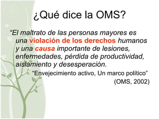 ¿Qué dice la OMS? “ El maltrato de las personas mayores es una  violación de los derechos  humanos y una  causa  importante de lesiones, enfermedades, pérdida de productividad, aislamiento y desesperación. “ Envejecimiento activo, Un marco político”  (OMS, 2002) 