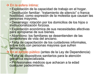    En la esfera íntima : •  Explotación de la capacidad de trabajo en el hogar. •  Destitución familiar: “tratamiento de silencio” o franca hostilidad, como expresión de la molestia que causan las personas mayores. •  Desarraigo: rotación por los domicilios de los hijos o institucionalización forzosa. •  Explotación económica de sus necesidades afectivas para apropiarse de sus bienes. •  Abandono: los familiares se desentienden de las condiciones de vida del anciano. •  Falta de capacitación de los cuidadores informales ,  sobre todo con personas mayores que sufren demencias.    En el ámbito público  (antes de la Ley de Dependencia) •  Falta de dispositivos sanitarios para la atención geriátrica especializada. •  Profesionales médicos que achacan a la edad cualquier padecimiento. 