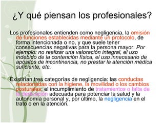 ¿Y qué piensan los profesionales? Los profesionales entienden como negligencia, la  omisión de funciones establecidas mediante un protocolo , de forma intencionada o no, y que suele tener consecuencias negativas para la persona mayor.  Por ejemplo: no realizar una valoración integral, el uso indebido de la contención física, el uso innecesario de apósitos de incontinencia, no prestar la atención médica suficiente, etc. Existirían tres categorías de negligencia: las  conductas relacionadas con la higiene, la movilidad o los cambios posturales ; el incumplimiento de  tratamientos o falta de la dedicación  adecuada para potenciar la salud y la autonomía personal y, por último, la  negligencia  en el trato o en la atención. 