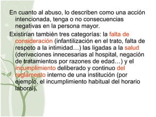 En cuanto al abuso, lo describen como una acción intencionada, tenga o no consecuencias negativas en la persona mayor. Existirían también tres categorías: la  falta de consideración  (infantilización en el trato, falta de respeto a la intimidad…) las ligadas a la  salud  (derivaciones innecesarias al hospital, negación de tratamientos por razones de edad…) y el  incumplimiento  deliberado y continuo  del   reglamento  interno de una institución (por ejemplo, el incumplimiento habitual del horario laboral). 