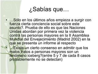 ¿Sabías que… … Sólo en los últimos años empieza a surgir con fuerza cierta conciencia social sobre este asunto?. Prueba de ello es que las Naciones Unidas abordan por primera vez la violencia contra las personas mayores en la II Asamblea Mundial del Envejecimiento (Madrid 2002) en la que se presenta un informe al respecto … Existe un cierto consenso en admitir que los malos tratos a personas mayores son un fenómeno iceberg?(entre 5 y 7 de cada 8 casos probablemente no se detectan) 
