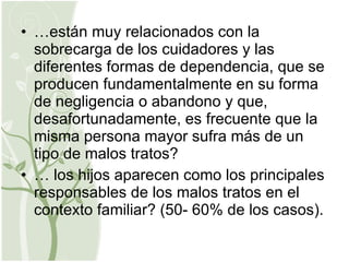 … están muy relacionados con la sobrecarga de los cuidadores y las diferentes formas de dependencia, que se producen fundamentalmente en su forma de negligencia o abandono y que, desafortunadamente, es frecuente que la misma persona mayor sufra más de un tipo de malos tratos? …  los hijos aparecen como los principales responsables de los malos tratos en el contexto familiar? (50- 60% de los casos). 