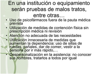 En una institución o equipamiento serán pruebas de malos tratos, entre otras… Uso de psicofármacos fuera de la pauta médica prevista Utilización de medidas de contención física sin prescripción médica ni revisión Atención no adecuada de las necesidades Utilización innecesaria de medidas que aumentan la dependencia: uso de sillas de ruedas, pañales, dar de comer, vestir a la persona por ir más rápido,… Despersonalización en la asistencia: no conocer sus nombres, tratarlos a todos por igual 