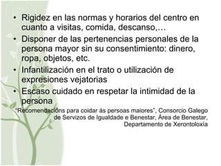 Rigidez en las normas y horarios del centro en cuanto a visitas, comida, descanso,… Disponer de las pertenencias personales de la persona mayor sin su consentimiento: dinero, ropa, objetos, etc. Infantilización en el trato o utilización de expresiones vejatorias Escaso cuidado en respetar la intimidad de la persona “ Recomendacións para coidar ás persoas maiores”, Consorcio Galego de Servizos de Igualdade e Benestar, Área de Benestar, Departamento de Xerontoloxía 