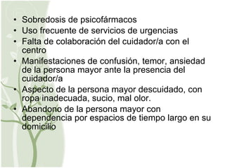 Sobredosis de psicofármacos Uso frecuente de servicios de urgencias Falta de colaboración del cuidador/a con el centro Manifestaciones de confusión, temor, ansiedad de la persona mayor ante la presencia del cuidador/a Aspecto de la persona mayor descuidado, con ropa inadecuada, sucio, mal olor. Abandono de la persona mayor con dependencia por espacios de tiempo largo en su domicilio 