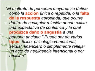 “ El maltrato de personas mayores se define como la  acción  única o repetida, o la  falta de la respuesta  apropiada, que ocurre dentro de cualquier relación donde exista una expectativa de confianza y la cual  produzca daño o angustia  a una persona anciana.” Puede ser de varios  tipos : físico, psicológico/emocional, sexual, financiero o simplemente reflejar un acto de negligencia intencional o por omisión”. 