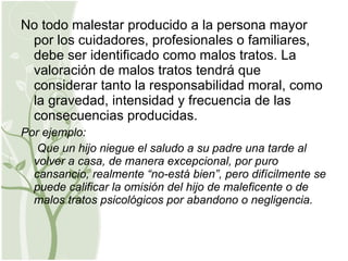 No todo malestar producido a la persona mayor por los cuidadores, profesionales o familiares, debe ser identificado como malos tratos. La valoración de malos tratos tendrá que considerar tanto la responsabilidad moral, como la gravedad, intensidad y frecuencia de las consecuencias producidas.  Por ejemplo: Que un hijo niegue el saludo a su padre una tarde al volver a casa, de manera excepcional, por puro cansancio, realmente “no-está bien”, pero difícilmente se puede calificar la omisión del hijo de maleficente o de malos tratos psicológicos por abandono o negligencia. 