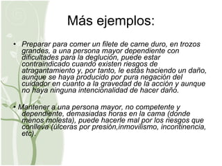 Más ejemplos: Preparar para comer un filete de carne duro, en trozos grandes, a una persona mayor dependiente con dificultades para la deglución, puede estar contraindicado cuando existen riesgos de atragantamiento y, por tanto, le estás haciendo un daño, aunque se haya producido por pura negación del cuidador en cuanto a la gravedad de la acción y aunque no haya ninguna intencionalidad de hacer daño. •  Mantener a una persona mayor, no competente y dependiente, demasiadas horas en la cama (donde menos molesta), puede hacerle mal por los riesgos que conlleva (úlceras por presión,inmovilismo, incontinencia, etc). 