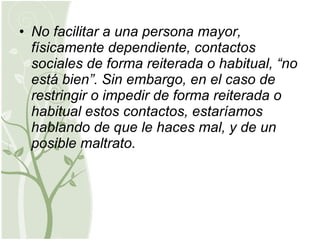 No facilitar a una persona mayor, físicamente dependiente, contactos sociales de forma reiterada o habitual, “no está bien”. Sin embargo, en el caso de restringir o impedir de forma reiterada o habitual estos contactos, estaríamos hablando de que le haces mal, y de un posible maltrato. 