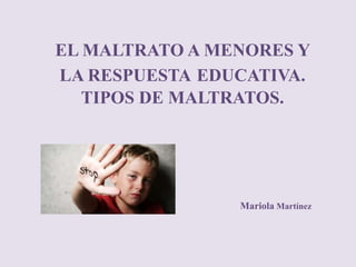Mariola Martínez
EL MALTRATO A MENORES Y
LA RESPUESTA EDUCATIVA.
TIPOS DE MALTRATOS.
 