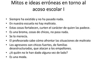 Mitos e ideas erróneas en torno al
acoso escolar I
• Siempre ha existido y no ha pasado nada.
• En nuestra escuela no hay maltrato.
• Estas cosas fortalecen, curten el carácter de quien las padece.
• Es una broma, cosas de chicos, no pasa nada.
• Se lo merecía.
• El profesorado sabe cómo afrontar las situaciones de maltrato
• Los agresores son chicos fuertes, de familias
desestructuradas, que atacan a los empollones.
• ¿A quién no le han dado alguna vez de lado?
• Es una moda.
 
