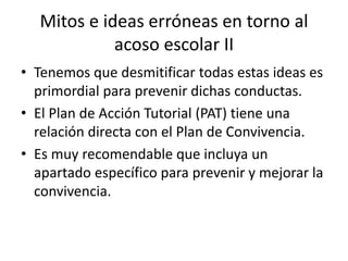 Mitos e ideas erróneas en torno al
acoso escolar II
• Tenemos que desmitificar todas estas ideas es
primordial para prevenir dichas conductas.
• El Plan de Acción Tutorial (PAT) tiene una
relación directa con el Plan de Convivencia.
• Es muy recomendable que incluya un
apartado específico para prevenir y mejorar la
convivencia.
 