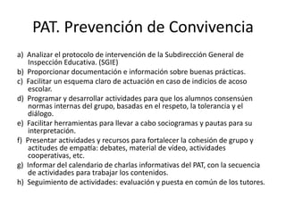 PAT. Prevención de Convivencia
a) Analizar el protocolo de intervención de la Subdirección General de
Inspección Educativa. (SGIE)
b) Proporcionar documentación e información sobre buenas prácticas.
c) Facilitar un esquema claro de actuación en caso de indicios de acoso
escolar.
d) Programar y desarrollar actividades para que los alumnos consensúen
normas internas del grupo, basadas en el respeto, la tolerancia y el
diálogo.
e) Facilitar herramientas para llevar a cabo sociogramas y pautas para su
interpretación.
f) Presentar actividades y recursos para fortalecer la cohesión de grupo y
actitudes de empatía: debates, material de vídeo, actividades
cooperativas, etc.
g) Informar del calendario de charlas informativas del PAT, con la secuencia
de actividades para trabajar los contenidos.
h) Seguimiento de actividades: evaluación y puesta en común de los tutores.
 
