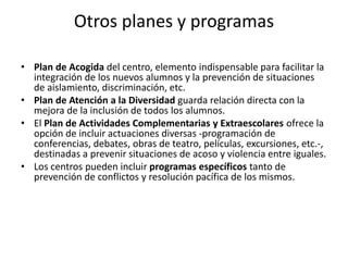 Otros planes y programas
• Plan de Acogida del centro, elemento indispensable para facilitar la
integración de los nuevos alumnos y la prevención de situaciones
de aislamiento, discriminación, etc.
• Plan de Atención a la Diversidad guarda relación directa con la
mejora de la inclusión de todos los alumnos.
• El Plan de Actividades Complementarias y Extraescolares ofrece la
opción de incluir actuaciones diversas -programación de
conferencias, debates, obras de teatro, películas, excursiones, etc.-,
destinadas a prevenir situaciones de acoso y violencia entre iguales.
• Los centros pueden incluir programas específicos tanto de
prevención de conflictos y resolución pacífica de los mismos.
 