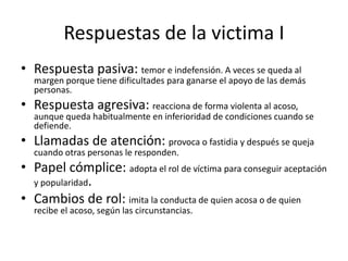Respuestas de la victima I
• Respuesta pasiva: temor e indefensión. A veces se queda al
margen porque tiene dificultades para ganarse el apoyo de las demás
personas.
• Respuesta agresiva: reacciona de forma violenta al acoso,
aunque queda habitualmente en inferioridad de condiciones cuando se
defiende.
• Llamadas de atención: provoca o fastidia y después se queja
cuando otras personas le responden.
• Papel cómplice: adopta el rol de víctima para conseguir aceptación
y popularidad.
• Cambios de rol: imita la conducta de quien acosa o de quien
recibe el acoso, según las circunstancias.
 