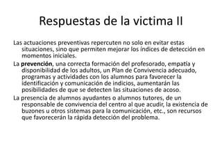 Respuestas de la victima II
Las actuaciones preventivas repercuten no solo en evitar estas
situaciones, sino que permiten mejorar los índices de detección en
momentos iniciales.
La prevención, una correcta formación del profesorado, empatía y
disponibilidad de los adultos, un Plan de Convivencia adecuado,
programas y actividades con los alumnos para favorecer la
identificación y comunicación de indicios, aumentarán las
posibilidades de que se detecten las situaciones de acoso.
La presencia de alumnos ayudantes o alumnos tutores, de un
responsable de convivencia del centro al que acudir, la existencia de
buzones u otros sistemas para la comunicación, etc., son recursos
que favorecerán la rápida detección del problema.
 