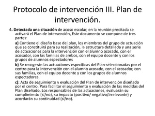 Protocolo de intervención III. Plan de
intervención.
4. Detectada una situación de acoso escolar, en la reunión precitada se
activará el Plan de intervención, Este documento se compone de tres
partes:
a) Contiene el diseño base del plan, los miembros del grupo de actuación
que se constituirá para su realización, la estructura detallada y una serie
de actuaciones para la intervención con el alumno acosado, con el
acosador, con las familias de ambos, con el equipo docente y con los
grupos de alumnos espectadores
b) Se recogerán las actuaciones específicas del Plan seleccionadas por el
centro para la intervención con el alumno acosado, con el acosador, con
sus familias, con el equipo docente y con los grupos de alumnos
espectadores.
c): Acta de seguimiento y evaluación del Plan de intervención diseñado
por el centro. Para facilitar el seguimiento y evaluación de las medidas del
Plan diseñado. Los responsables de las actuaciones, evaluarán su
cumplimiento (sí/no), su impacto (positivo/ negativo/irrelevante) y
acordarán su continuidad (sí/no).
 