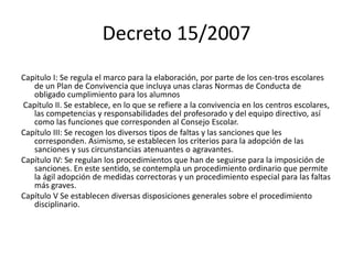 Decreto 15/2007
Capitulo I: Se regula el marco para la elaboración, por parte de los cen-tros escolares
de un Plan de Convivencia que incluya unas claras Normas de Conducta de
obligado cumplimiento para los alumnos
Capítulo II. Se establece, en lo que se refiere a la convivencia en los centros escolares,
las competencias y responsabilidades del profesorado y del equipo directivo, así
como las funciones que corresponden al Consejo Escolar.
Capítulo III: Se recogen los diversos tipos de faltas y las sanciones que les
corresponden. Asimismo, se establecen los criterios para la adopción de las
sanciones y sus circunstancias atenuantes o agravantes.
Capítulo IV: Se regulan los procedimientos que han de seguirse para la imposición de
sanciones. En este sentido, se contempla un procedimiento ordinario que permite
la ágil adopción de medidas correctoras y un procedimiento especial para las faltas
más graves.
Capítulo V Se establecen diversas disposiciones generales sobre el procedimiento
disciplinario.
 