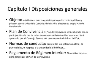 Capítulo I Disposiciones generales
• Objeto: establecer el marco regulador para que los centros públicos y
privados concertados de la Comunidad de Madrid elaboren su propio Plan de
Convivencia.
• Plan de Convivencia El Plan de Convivencia será elaborado con la
participación efectiva de todos los sectores de la comunidad educativa. Será
aprobado por el Consejo Escolar del centro y se incluirá en la PGA.
• Normas de conducta: entre ellas la asistencia a clase, la
puntualidad, el respeto a la autoridad del Profesor,…
• Reglamento de Régimen Interior: Normativa interna
para garantizar el Plan de Convivencia
 