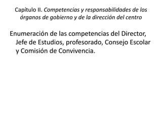 Capítulo II. Competencias y responsabilidades de los
órganos de gobierno y de la dirección del centro
Enumeración de las competencias del Director,
Jefe de Estudios, profesorado, Consejo Escolar
y Comisión de Convivencia.
 