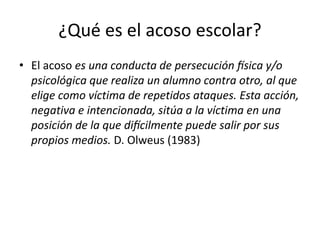 ¿Qué es el acoso escolar?
• El acoso es una conducta de persecución física y/o
psicológica que realiza un alumno contra otro, al que
elige como víctima de repetidos ataques. Esta acción,
negativa e intencionada, sitúa a la víctima en una
posición de la que difícilmente puede salir por sus
propios medios. D. Olweus (1983)
 
