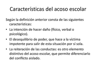 Características del acoso escolar
Según la definición anterior consta de las siguientes
características:
• La intención de hacer daño (físico, verbal o
psicológico).
• El desequilibrio de poder, que hace a la víctima
impotente para salir de esta situación por sí sola.
• La reiteración de las conductas: es otro elemento
distintivo del acoso escolar, que permite diferenciarlo
del conflicto aislado.
 