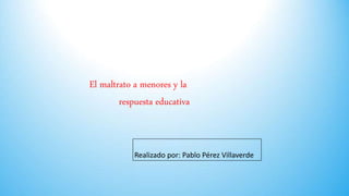 El maltrato a menores y la
respuesta educativa
Realizado por: Pablo Pérez Villaverde
 