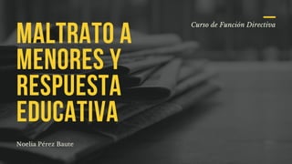 Curso de Función Directiva
MALTRATO A
MENORES Y
RESPUESTA
EDUCATIVA
Noelia Pérez Baute
 