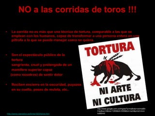 NO a las corridas de toros !!!
• La corrida no es más que una técnica de tortura, comparable a las que se
emplean con los humanos, capaz de transformar a una persona entera en una
piltrafa a la que se puede manejar como se quiera.
• Son el espectáculo público de la
tortura
sangrienta, cruel y prolongada de un
mamífero superior capaz
(como nosotros) de sentir dolor
• Reciben encierro en la oscuridad, puyazos
en su cuello, pases de muleta, etc..
http://www.google.com.co/imgres?q=maltrato+animal&h
l=es&sa=X&biw=1280&bih=935&tbm=isch&prmd=imvn
su&tbnid=--http://perso.wanadoo.es/brida1925/toros.htm
 