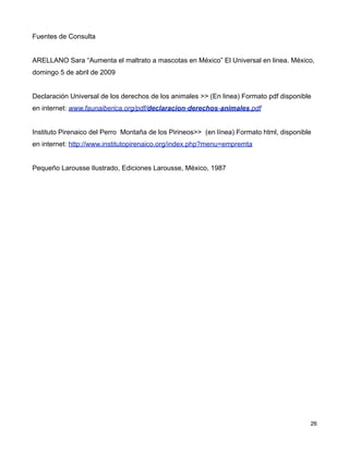 Fuentes de Consulta


ARELLANO Sara “Aumenta el maltrato a mascotas en México” El Universal en linea. México,
domingo 5 de abril de 2009


Declaración Universal de los derechos de los animales >> (En linea) Formato pdf disponible
en internet: www.faunaiberica.org/pdf/declaracion-derechos-animales.pdf


Instituto Pirenaico del Perro Montaña de los Pirineos>> (en línea) Formato html, disponible
en internet: http://www.institutopirenaico.org/index.php?menu=empremta


Pequeño Larousse Ilustrado, Ediciones Larousse, México, 1987




!                                                                                        ! 26
 
