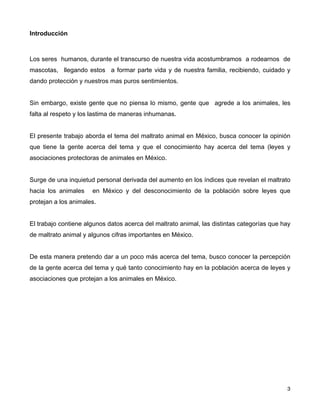 Introducción



Los seres humanos, durante el transcurso de nuestra vida acostumbramos a rodearnos de
mascotas, llegando estos a formar parte vida y de nuestra familia, recibiendo, cuidado y
dando protección y nuestros mas puros sentimientos.


Sin embargo, existe gente que no piensa lo mismo, gente que agrede a los animales, les
falta al respeto y los lastima de maneras inhumanas.


El presente trabajo aborda el tema del maltrato animal en México, busca conocer la opinión
que tiene la gente acerca del tema y que el conocimiento hay acerca del tema (leyes y
asociaciones protectoras de animales en México.


Surge de una inquietud personal derivada del aumento en los índices que revelan el maltrato
hacia los animales    en México y del desconocimiento de la población sobre leyes que
protejan a los animales.


El trabajo contiene algunos datos acerca del maltrato animal, las distintas categorías que hay
de maltrato animal y algunos cifras importantes en México.


De esta manera pretendo dar a un poco más acerca del tema, busco conocer la percepción
de la gente acerca del tema y qué tanto conocimiento hay en la población acerca de leyes y
asociaciones que protejan a los animales en México.




!                                                                                         ! 3
 