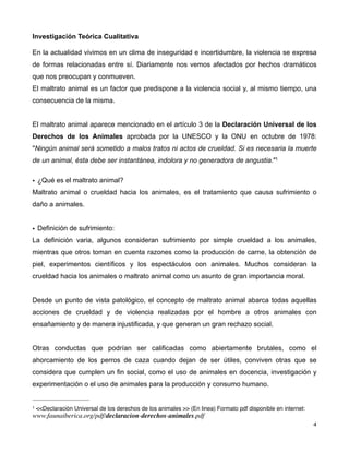 Investigación Teórica Cualitativa

En la actualidad vivimos en un clima de inseguridad e incertidumbre, la violencia se expresa
de formas relacionadas entre sí. Diariamente nos vemos afectados por hechos dramáticos
que nos preocupan y conmueven.
El maltrato animal es un factor que predispone a la violencia social y, al mismo tiempo, una
consecuencia de la misma.


El maltrato animal aparece mencionado en el artículo 3 de la Declaración Universal de los
Derechos de los Animales aprobada por la UNESCO y la ONU en octubre de 1978:
"Ningún animal será sometido a malos tratos ni actos de crueldad. Si es necesaria la muerte
de un animal, ésta debe ser instantánea, indolora y no generadora de angustia."1


• ¿Qué es el maltrato animal?
Maltrato animal o crueldad hacia los animales, es el tratamiento que causa sufrimiento o
daño a animales.


• Definición de sufrimiento:
La definición varia, algunos consideran sufrimiento por simple crueldad a los animales,
mientras que otros toman en cuenta razones como la producción de carne, la obtención de
piel, experimentos científicos y los espectáculos con animales. Muchos consideran la
crueldad hacia los animales o maltrato animal como un asunto de gran importancia moral.


Desde un punto de vista patológico, el concepto de maltrato animal abarca todas aquellas
acciones de crueldad y de violencia realizadas por el hombre a otros animales con
ensañamiento y de manera injustificada, y que generan un gran rechazo social.


Otras conductas que podrían ser calificadas como abiertamente brutales, como el
ahorcamiento de los perros de caza cuando dejan de ser útiles, conviven otras que se
considera que cumplen un fin social, como el uso de animales en docencia, investigación y
experimentación o el uso de animales para la producción y consumo humano.


1   <<Declaración Universal de los derechos de los animales >> (En linea) Formato pdf disponible en internet:
www.faunaiberica.org/pdf/declaracion-derechos-animales.pdf
!                                                                                                               ! 4
 