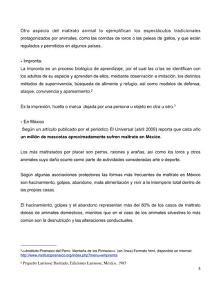 Otro aspecto del maltrato animal lo ejemplifican los espectáculos tradicionales
protagonizados por animales, como las corridas de toros o las peleas de gallos, y que están
regulados y permitidos en algunos países.


• Impronta:
La impronta es un proceso biológico de aprendizaje, por el cual las crías se identifican con
los adultos de su especie y aprenden de ellos, mediante observación e imitación, los distintos
métodos de supervivencia, búsqueda de alimento y refugio, así como modelos de defensa,
ataque, convivencia y apareamiento.2


Es la impresión, huella o marca dejada por una persona u objeto en otra u otro.3


• En México
    Según un artículo publicado por el periódico El Universal (abril 2009) reporta que cada año
un millón de mascotas aproximadamente sufren maltrato en México.


Los más maltratados por placer son perros, ratones y arañas, así como los toros y otros
animales cuyo daño ocurre como parte de actividades consideradas arte o deporte.


Según algunas asociaciones protectores las formas más frecuentes de maltrato en México
son hacinamiento, golpes, abandono, mala alimentación y vivir a la intemperie total dentro de
las propias casas.


El hacinamiento, golpes y el abandono representan más del 80% de los casos de maltrato
doloso de animales domésticos, mientras que en el caso de los animales silvestres lo más
común son la desnutrición y las alteraciones conductuales.




2<<InstitutoPirenaico del Perro Montaña de los Pirineos>> (en línea) Formato html, disponible en internet:
http://www.institutopirenaico.org/index.php?menu=empremta
3   Pequeño Larousse Ilustrado, Ediciones Larousse, México, 1987
!                                                                                                            ! 5
 