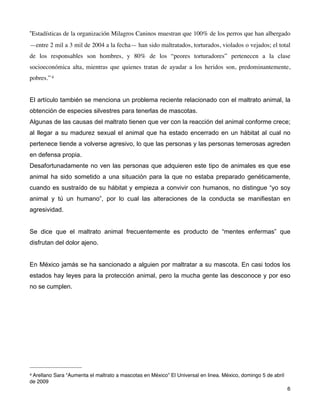 “Estadísticas de la organización Milagros Caninos muestran que 100% de los perros que han albergado
—entre 2 mil a 3 mil de 2004 a la fecha— han sido maltratados, torturados, violados o vejados; el total
de los responsables son hombres, y 80% de los “peores torturadores” pertenecen a la clase
socioeconómica alta, mientras que quienes tratan de ayudar a los heridos son, predominantemente,
pobres.” 4


El artículo también se menciona un problema reciente relacionado con el maltrato animal, la
obtención de especies silvestres para tenerlas de mascotas.
Algunas de las causas del maltrato tienen que ver con la reacción del animal conforme crece;
al llegar a su madurez sexual el animal que ha estado encerrado en un hábitat al cual no
pertenece tiende a volverse agresivo, lo que las personas y las personas temerosas agreden
en defensa propia.
Desafortunadamente no ven las personas que adquieren este tipo de animales es que ese
animal ha sido sometido a una situación para la que no estaba preparado genéticamente,
cuando es sustraído de su hábitat y empieza a convivir con humanos, no distingue “yo soy
animal y tú un humano”, por lo cual las alteraciones de la conducta se manifiestan en
agresividad.


Se dice que el maltrato animal frecuentemente es producto de “mentes enfermas” que
disfrutan del dolor ajeno.


En México jamás se ha sancionado a alguien por maltratar a su mascota. En casi todos los
estados hay leyes para la protección animal, pero la mucha gente las desconoce y por eso
no se cumplen.




4 Arellano Sara “Aumenta el maltrato a mascotas en México” El Universal en linea. México, domingo 5 de abril
de 2009
!                                                                                                         ! 6
 
