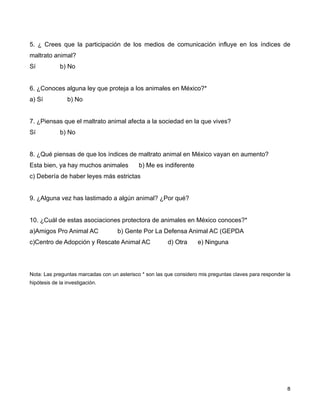 5. ¿ Crees que la participación de los medios de comunicación influye en los índices de
maltrato animal?
Sí           b) No


6. ¿Conoces alguna ley que proteja a los animales en México?*
a) Sí           b) No


7. ¿Piensas que el maltrato animal afecta a la sociedad en la que vives?
Sí           b) No


8. ¿Qué piensas de que los índices de maltrato animal en México vayan en aumento?
Esta bien, ya hay muchos animales            b) Me es indiferente
c) Debería de haber leyes más estrictas


9. ¿Alguna vez has lastimado a algún animal? ¿Por qué?


10. ¿Cuál de estas asociaciones protectora de animales en México conoces?*
a)Amigos Pro Animal AC              b) Gente Por La Defensa Animal AC (GEPDA
c)Centro de Adopción y Rescate Animal AC                 d) Otra     e) Ninguna




Nota: Las preguntas marcadas con un asterisco * son las que considero mis preguntas claves para responder la
hipótesis de la investigación.




!                                                                                                       ! 8
 