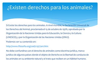¿Existen derechos para los animales?


Si Existe los derechos para los animales. A nivel mundial, la Declaración Universal de
los Derechos del Animal, proclamada el 15 de octubre de 1978 y aprobada por la
Organización de la Naciones Unidas para la Educación, la Ciencia y la Cultura
(UNESCO), y por la Organización de las Naciones Unidas (ONU).
Podemos ver su contenido en:
http://www.filosofia.org/cod/c1977ani.htm
No debe confundirse con el derecho de animales como doctrina jurídica, marco
jurídico de algunos países donde el objeto de Derecho es la libertad de conducta de
los animales en su ambiente natural y el trato que reciben en un hábitat humano.
 