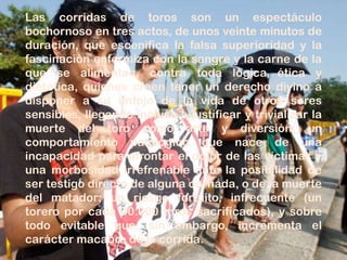Las corridas de toros son un espectáculo
bochornoso en tres actos, de unos veinte minutos de
duración, que escenifica la falsa superioridad y la
fascinación enfermiza con la sangre y la carne de la
que se alimentan, contra toda lógica ética y
dietética, quienes creen tener un derecho divino a
disponer a su antojo de la vida de otros seres
sensibles, llegando incluso a justificar y trivializar la
muerte del toro como arte y diversión; un
comportamiento patológico que nace de una
incapacidad para afrontar el dolor de las víctimas y
una morbosidad irrefrenable ante la posibilidad de
ser testigo directo de alguna cornada, o de la muerte
del matador; un riesgo fortuito, infrecuente (un
torero por cada 40.000 toros sacrificados), y sobre
todo evitable que, sin embargo, incrementa el
carácter macabro de la corrida.
 